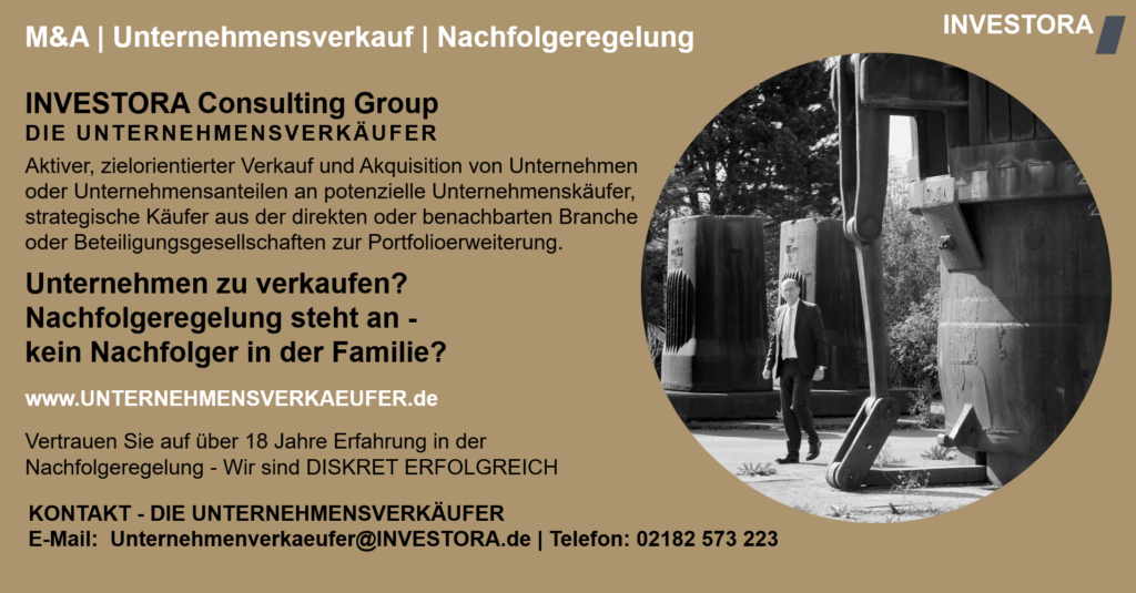 INVESTORA Consulting Group DIE UNTERNEHMENSVERKÄUFER Aktiver, zielorientierter Verkauf und Akquisition von Unternehmen oder Unternehmensanteilen an potenzielle Unternehmenskäufer, strategische Käufer aus der direkten oder benachbarten Branche oder Beteiligungsgesellschaften zur Portfolioerweiterung. Unternehmen zu verkaufen? Nachfolgeregelung steht an - kein Nachfolger in der Familie? www.UNTERNEHMENSVERKAEUFER.de Vertrauen Sie auf über 18 Jahre Erfahrung in der Nachfolgeregelung - Wir sind DISKRET ERFOLGREICH. KONTAKT - DIE UNTERNEHMENSVERKÄUFER E-Mail: Unternehmenverkaeufer@INVESTORA.de | Telefon: 02182 573 223