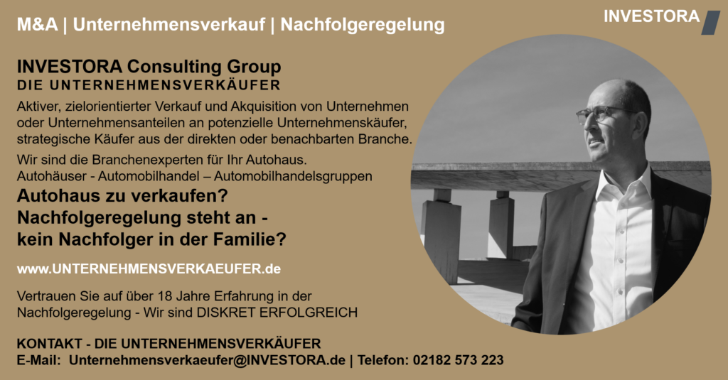 INVESTORA Consulting Group DIE UNTERNEHMENSVERKÄUFER Aktiver, zielorientierter Verkauf und Akquisition von Unternehmen oder Unternehmensanteilen an potenzielle Unternehmenskäufer, strategische Käufer aus der direkten oder benachbarten Branche. Wir sind die Branchenexperten für Ihr Autohaus. Autohäuser - Automobilhandel – Automobilhandelsgruppen Autohaus zu verkaufen? Nachfolgeregelung steht an - kein Nachfolger in der Familie? www.UNTERNEHMENSVERKAEUFER.de Vertrauen Sie auf über 18 Jahre Erfahrung in der Nachfolgeregelung - Wir sind DISKRET ERFOLGREICH. KONTAKT - DIE UNTERNEHMENSVERKÄUFER E-Mail: Unternehmensverkaeufer@INVESTORA.de | Telefon: 02182 573 223