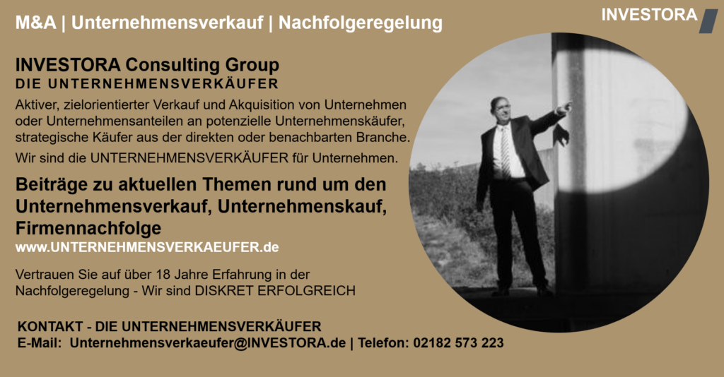 INVESTORA Consulting Group DIE UNTERNEHMENSVERKÄUFER Aktiver, zielorientierter Verkauf und Akquisition von Unternehmen oder Unternehmensanteilen an potenzielle Unternehmenskäufer, strategische Käufer aus der direkten oder benachbarten Branche. Wir sind die UNTERNEHMENSVERKÄUFER für Unternehmen. Beiträge zu aktuellen Themen rund um den Unternehmensverkauf, Unternehmenskauf, Firmennachfolge www.UNTERNEHMENSVERKAEUFER.de Vertrauen Sie auf über 18 Jahre Erfahrung in der Nachfolgeregelung - Wir sind DISKRET ERFOLGREICH. KONTAKT - DIE UNTERNEHMENSVERKÄUFER E-Mail: Unternehmensverkaeufer@INVESTORA.de | Telefon: 02182 573 223