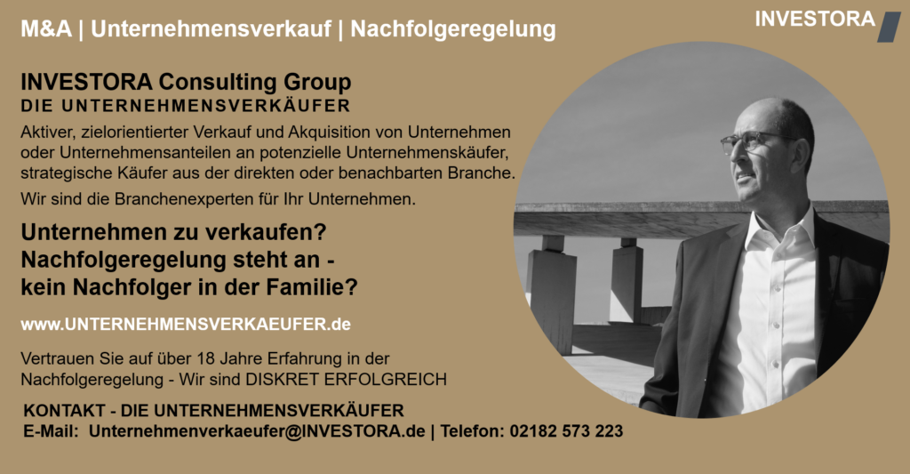 INVESTORA Consulting Group DIE UNTERNEHMENSVERKÄUFER Aktiver, zielorientierter Verkauf und Akquisition von Unternehmen oder Unternehmensanteilen an potenzielle Unternehmenskäufer, strategische Käufer aus der direkten oder benachbarten Branche. Wir sind die Branchenexperten für Ihr Unternehmen. Unternehmen zu verkaufen? Nachfolgeregelung steht an - kein Nachfolger in der Familie? www.UNTERNEHMENSVERKAEUFER.de Vertrauen Sie auf über 18 Jahre Erfahrung in der Nachfolgeregelung - Wir sind DISKRET ERFOLGREICH. KONTAKT - DIE UNTERNEHMENSVERKÄUFER E-Mail: Unternehmenverkaeufer@INVESTORA.de | Telefon: 02182 573 223