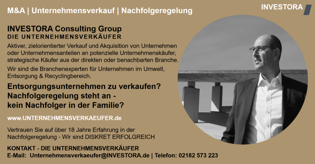 INVESTORA Consulting Group DIE UNTERNEHMENSVERKÄUFER Aktiver, zielorientierter Verkauf und Akquisition von Unternehmen oder Unternehmensanteilen an potenzielle Unternehmenskäufer, strategische Käufer aus der direkten oder benachbarten Branche. Wir sind die Branchenexperten für Unternehmen im Umwelt, Entsorgung & Recyclingbereich. Entsorgungsunternehmen zu verkaufen? Nachfolgeregelung steht an - kein Nachfolger in der Familie? www.UNTERNEHMENSVERKAEUFER.de Vertrauen Sie auf über 18 Jahre Erfahrung in der Nachfolgeregelung - Wir sind DISKRET ERFOLGREICH. KONTAKT - DIE UNTERNEHMENSVERKÄUFER E-Mail: Unternehmensverkaeufer@INVESTORA.de | Telefon: 02182 573 223