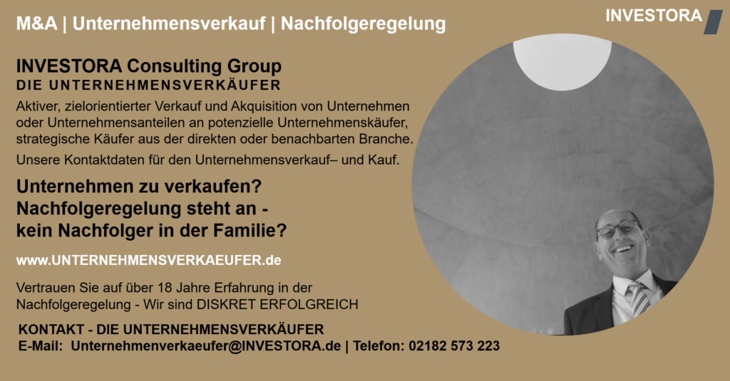 INVESTORA Consulting Group DIE UNTERNEHMENSVERKÄUFER Aktiver, zielorientierter Verkauf und Akquisition von Unternehmen oder Unternehmensanteilen an potenzielle Unternehmenskäufer, strategische Käufer aus der direkten oder benachbarten Branche. Unsere Kontaktdaten für den Unternehmensverkauf– und Kauf. Unternehmen zu verkaufen? Nachfolgeregelung steht an - kein Nachfolger in der Familie? www.UNTERNEHMENSVERKAEUFER.de Vertrauen Sie auf über 18 Jahre Erfahrung in der Nachfolgeregelung - Wir sind DISKRET ERFOLGREICH. KONTAKT - DIE UNTERNEHMENSVERKÄUFER E-Mail: Unternehmenverkaeufer@INVESTORA.de | Telefon: 02182 573 223