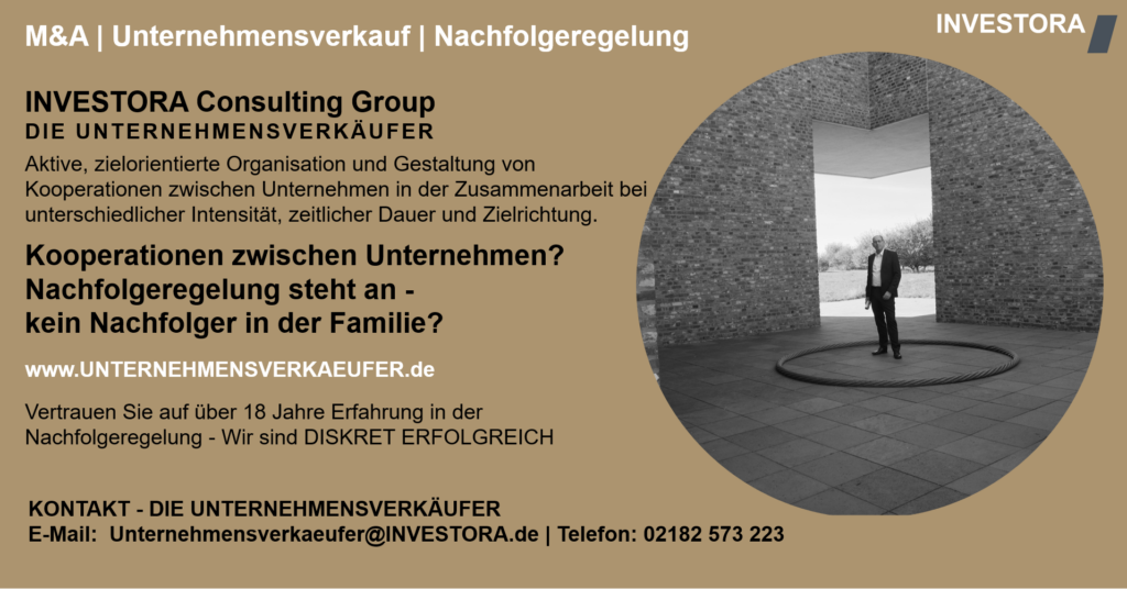 INVESTORA Consulting Group DIE UNTERNEHMENSVERKÄUFER Aktive, zielorientierte Organisation und Gestaltung von Kooperationen zwischen Unternehmen in der Zusammenarbeit bei unterschiedlicher Intensität, zeitlicher Dauer und Zielrichtung. Kooperationen zwischen Unternehmen? Nachfolgeregelung steht an - kein Nachfolger in der Familie? www.UNTERNEHMENSVERKAEUFER.de Vertrauen Sie auf über 18 Jahre Erfahrung in der Nachfolgeregelung - Wir sind DISKRET ERFOLGREICH. KONTAKT - DIE UNTERNEHMENSVERKÄUFER E-Mail: Unternehmensverkaeufer@INVESTORA.de | Telefon: 02182 573 223