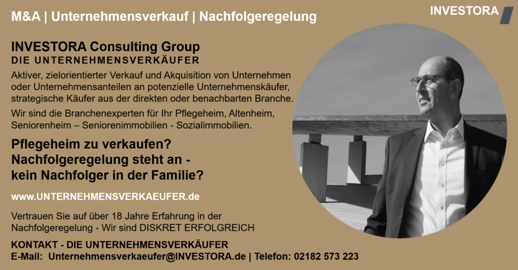 INVESTORA Consulting Group DIE UNTERNEHMENSVERKÄUFER Aktiver, zielorientierter Verkauf und Akquisition von Unternehmen oder Unternehmensanteilen an potenzielle Unternehmenskäufer, strategische Käufer aus der direkten oder benachbarten Branche. Wir sind die Branchenexperten für Ihr Pflegeheim, Altenheim, Seniorenheim – Seniorenimmobilien - Sozialimmobilien. Pflegeheim zu verkaufen? Nachfolgeregelung steht an - kein Nachfolger in der Familie? www.UNTERNEHMENSVERKAEUFER.de Vertrauen Sie auf über 18 Jahre Erfahrung in der Nachfolgeregelung - Wir sind DISKRET ERFOLGREICH. KONTAKT - DIE UNTERNEHMENSVERKÄUFER E-Mail: Unternehmensverkaeufer@INVESTORA.de | Telefon: 02182 573 223