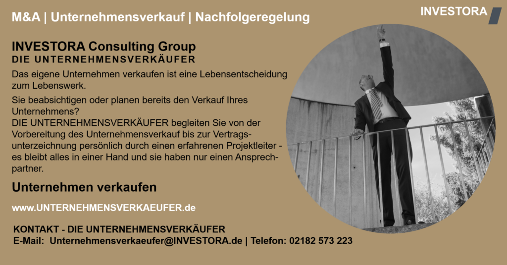 INVESTORA Consulting Group DIE UNTERNEHMENSVERKÄUFER Das eigene Unternehmen verkaufen ist eine Lebensentscheidung zum Lebenswerk. Sie beabsichtigen oder planen bereits den Verkauf Ihres Unternehmens? DIE UNTERNEHMENSVERKÄUFER begleiten Sie von der Vorbereitung des Unternehmensverkauf bis zur Vertrags-unterzeichnung persönlich durch einen erfahrenen Projektleiter - es bleibt alles in einer Hand und sie haben nur einen Ansprech-partner. Unternehmen verkaufen www.UNTERNEHMENSVERKAEUFER.de KONTAKT - DIE UNTERNEHMENSVERKÄUFER E-Mail: Unternehmensverkaeufer@INVESTORA.de | Telefon: 02182 573 223