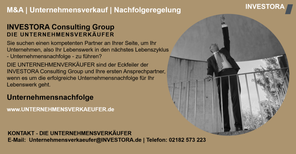 INVESTORA Consulting Group DIE UNTERNEHMENSVERKÄUFER Sie suchen einen kompetenten Partner an Ihrer Seite, um Ihr Unternehmen, also Ihr Lebenswerk in den nächstes Lebenszyklus - Unternehmensnachfolge - zu führen? DIE UNTERNEHMENVERKÄUFER sind der Eckfeiler der INVESTORA Consulting Group und Ihre ersten Ansprechpartner, wenn es um die erfolgreiche Unternehmensnachfolge für Ihr Lebenswerk geht. Unternehmensnachfolge www.UNTERNEHMENSVERKAEUFER.de. KONTAKT - DIE UNTERNEHMENSVERKÄUFER E-Mail: Unternehmensverkaeufer@INVESTORA.de | Telefon: 02182 573 223