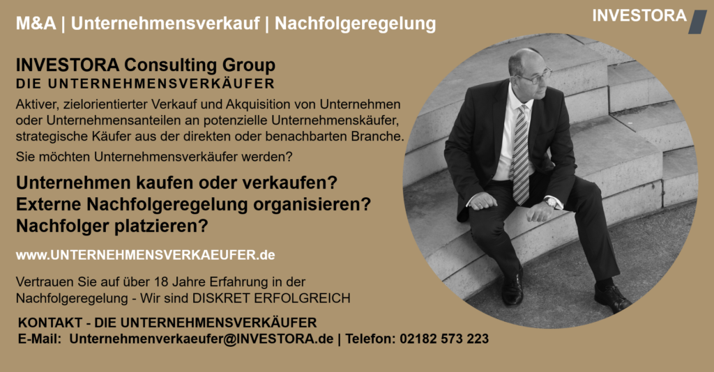 INVESTORA Consulting Group DIE UNTERNEHMENSVERKÄUFER Aktiver, zielorientierter Verkauf und Akquisition von Unternehmen oder Unternehmensanteilen an potenzielle Unternehmenskäufer, strategische Käufer aus der direkten oder benachbarten Branche. Sie möchten Unternehmensverkäufer werden? Unternehmen kaufen oder verkaufen? Externe Nachfolgeregelung organisieren? Nachfolger platzieren? www.UNTERNEHMENSVERKAEUFER.de Vertrauen Sie auf über 18 Jahre Erfahrung in der Nachfolgeregelung - Wir sind DISKRET ERFOLGREICH. KONTAKT - DIE UNTERNEHMENSVERKÄUFER E-Mail: Unternehmenverkaeufer@INVESTORA.de | Telefon: 02182 573 223